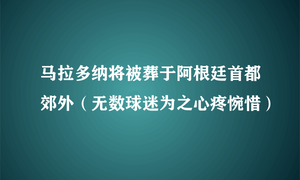 马拉多纳将被葬于阿根廷首都郊外（无数球迷为之心疼惋惜）