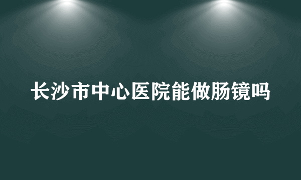 长沙市中心医院能做肠镜吗