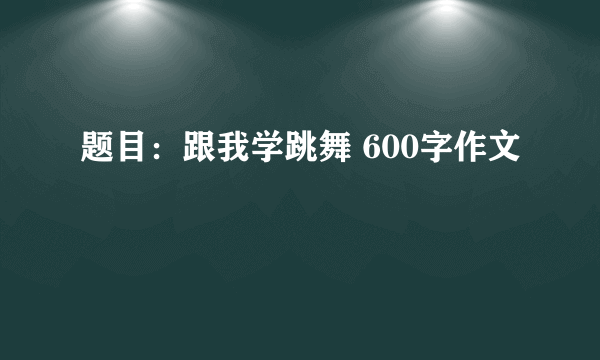 题目：跟我学跳舞 600字作文