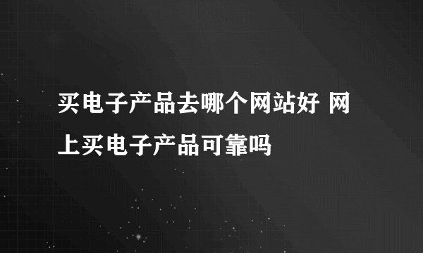 买电子产品去哪个网站好 网上买电子产品可靠吗