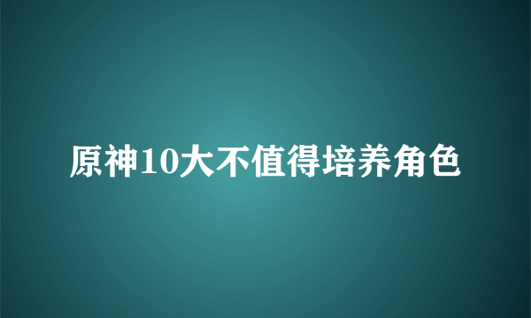 原神10大不值得培养角色