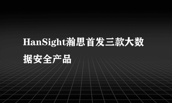 HanSight瀚思首发三款大数据安全产品