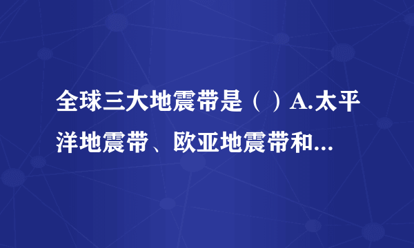 全球三大地震带是（）A.太平洋地震带、欧亚地震带和海岭地震带B.太平洋地震带、欧亚地震带和日本地震带C.太平洋地震带、四川地震带和海地地震带