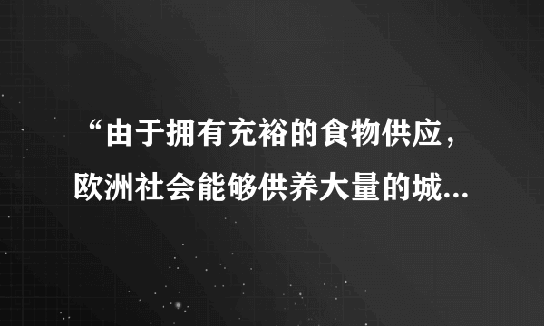 “由于拥有充裕的食物供应，欧洲社会能够供养大量的城市居民——工匠、行会工人，商人和专业人员。大量的农民和农奴从乡村涌入城市，或在一些交通便利、安全可靠的地方建立新的城市。”材料解析的是（   ）A.古代希腊城邦的繁荣原因B.欧洲封建统治衰落的原因C.中古欧洲城市兴起的原因D.欧洲工业城市兴盛的原因