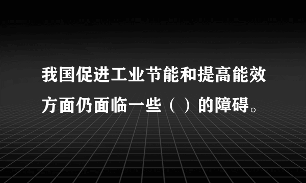 我国促进工业节能和提高能效方面仍面临一些（）的障碍。