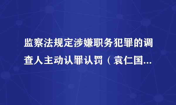 监察法规定涉嫌职务犯罪的调查人主动认罪认罚（袁仁国当庭认罪）