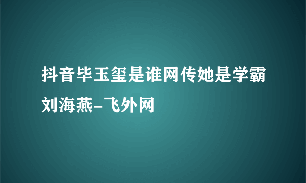 抖音毕玉玺是谁网传她是学霸刘海燕-飞外网