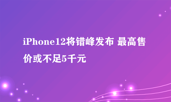 iPhone12将错峰发布 最高售价或不足5千元