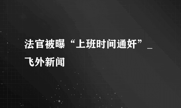 法官被曝“上班时间通奸”_飞外新闻