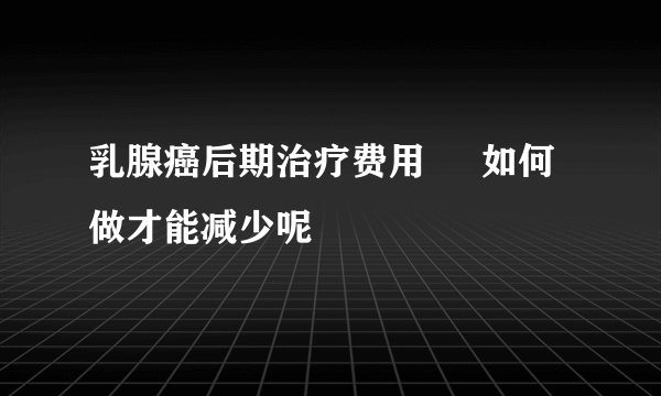 乳腺癌后期治疗费用     如何做才能减少呢