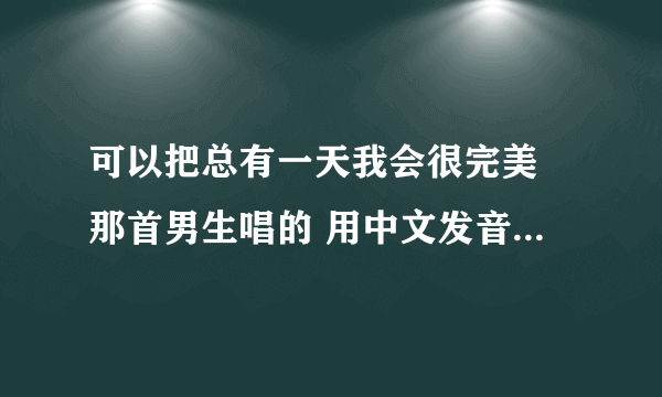 可以把总有一天我会很完美 那首男生唱的 用中文发音像日期那样写出来嘛? 拜托你了