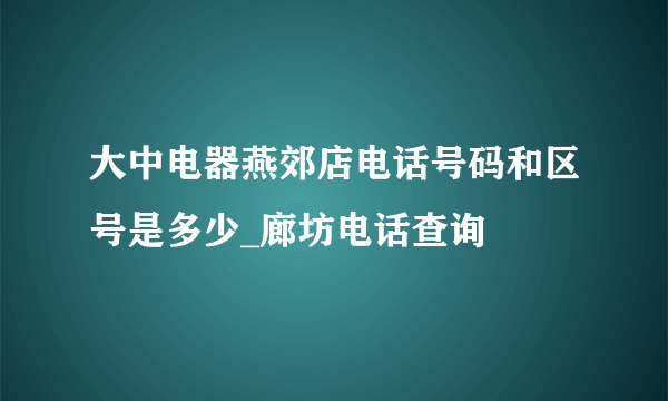 大中电器燕郊店电话号码和区号是多少_廊坊电话查询