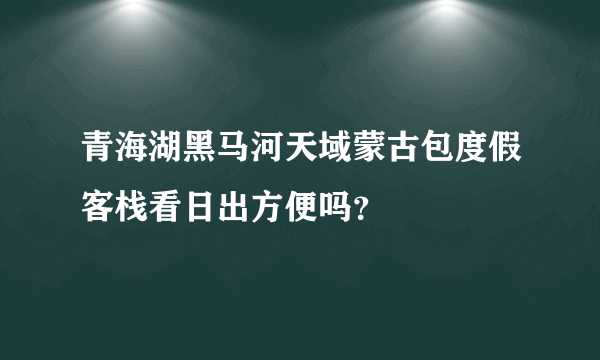 青海湖黑马河天域蒙古包度假客栈看日出方便吗？