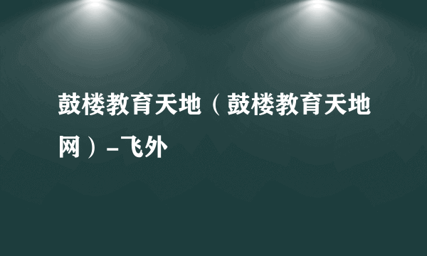 鼓楼教育天地（鼓楼教育天地网）-飞外