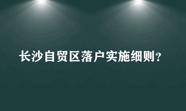 长沙自贸区落户实施细则？