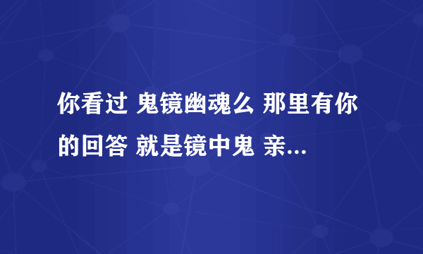 你看过 鬼镜幽魂么 那里有你的回答 就是镜中鬼 亲身经历那段话 请问世