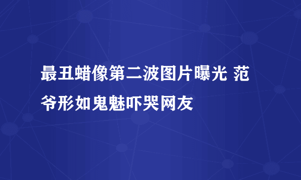 最丑蜡像第二波图片曝光 范爷形如鬼魅吓哭网友