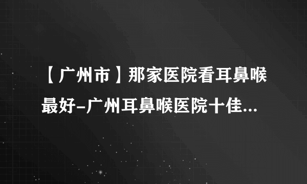 【广州市】那家医院看耳鼻喉最好-广州耳鼻喉医院十佳排行榜单