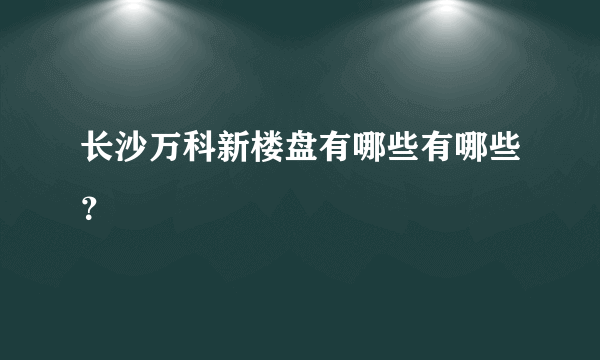 长沙万科新楼盘有哪些有哪些？