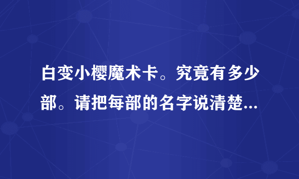 白变小樱魔术卡。究竟有多少部。请把每部的名字说清楚。还有最后一集70集时，是和被封印的卡片连在一起的