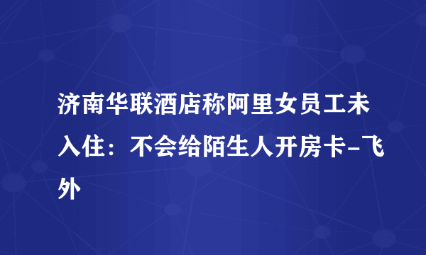 济南华联酒店称阿里女员工未入住：不会给陌生人开房卡-飞外