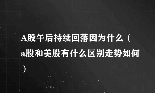 A股午后持续回落因为什么（a股和美股有什么区别走势如何）