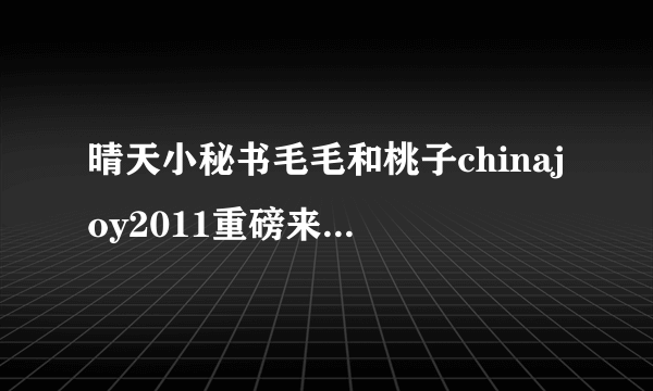 晴天小秘书毛毛和桃子chinajoy2011重磅来袭-飞外网