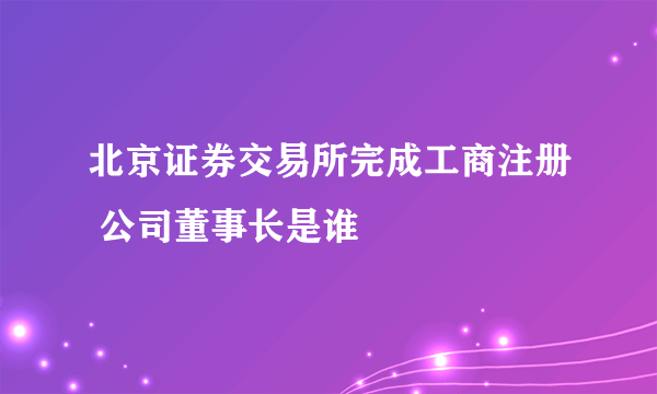 北京证券交易所完成工商注册 公司董事长是谁