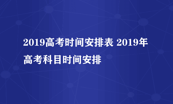 2019高考时间安排表 2019年高考科目时间安排