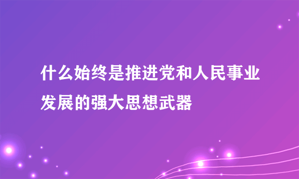 什么始终是推进党和人民事业发展的强大思想武器