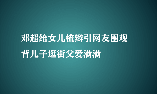 邓超给女儿梳辫引网友围观 背儿子逛街父爱满满