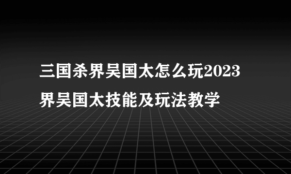 三国杀界吴国太怎么玩2023 界吴国太技能及玩法教学