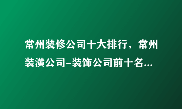 常州装修公司十大排行，常州装潢公司-装饰公司前十名，常州家装公司哪家好