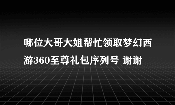 哪位大哥大姐帮忙领取梦幻西游360至尊礼包序列号 谢谢