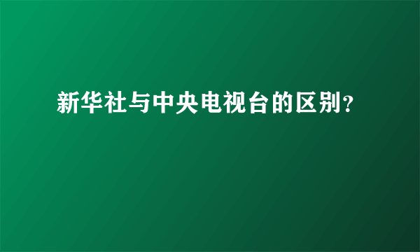 新华社与中央电视台的区别？