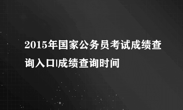 2015年国家公务员考试成绩查询入口|成绩查询时间