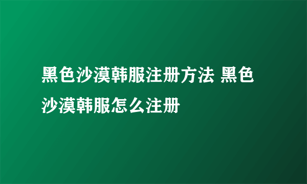 黑色沙漠韩服注册方法 黑色沙漠韩服怎么注册