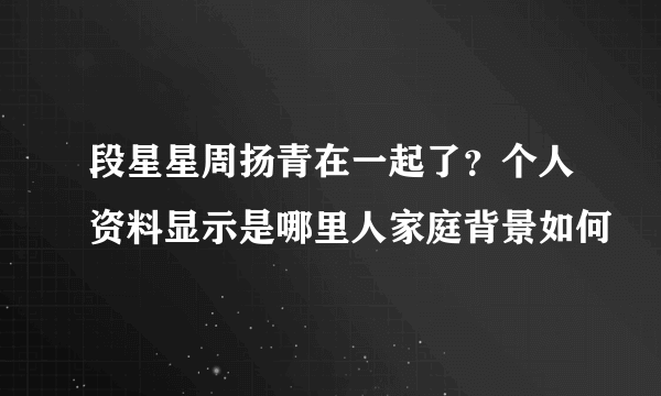 段星星周扬青在一起了？个人资料显示是哪里人家庭背景如何