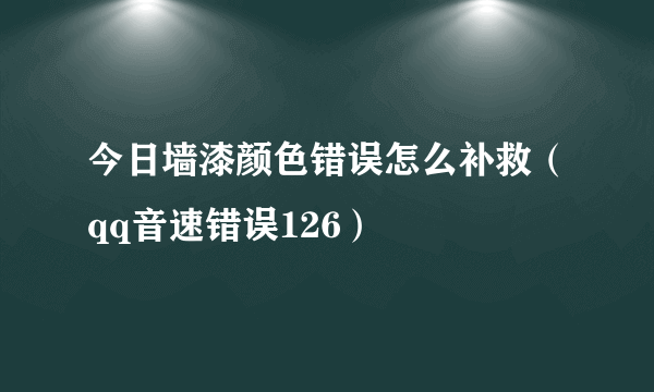 今日墙漆颜色错误怎么补救（qq音速错误126）