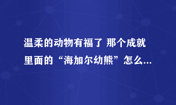 温柔的动物有福了 那个成就里面的“海加尔幼熊”怎么做啊，注意:我之前的任务已经做过了，已经没熊了，