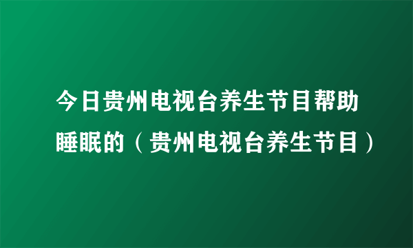 今日贵州电视台养生节目帮助睡眠的（贵州电视台养生节目）