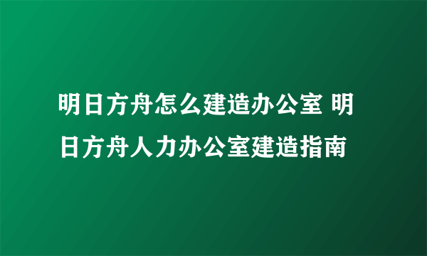 明日方舟怎么建造办公室 明日方舟人力办公室建造指南