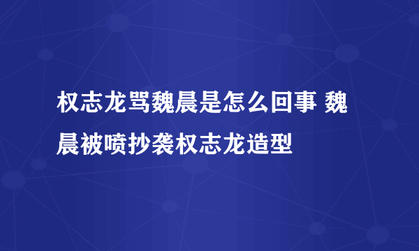 权志龙骂魏晨是怎么回事 魏晨被喷抄袭权志龙造型