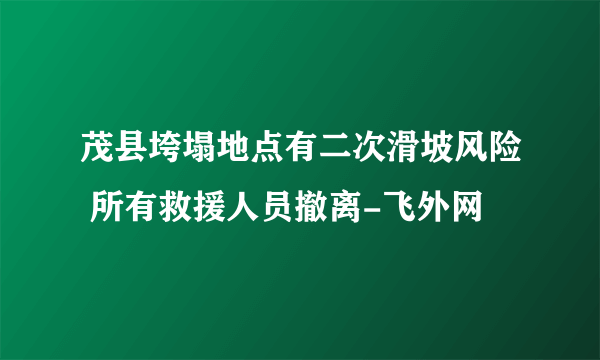 茂县垮塌地点有二次滑坡风险 所有救援人员撤离-飞外网