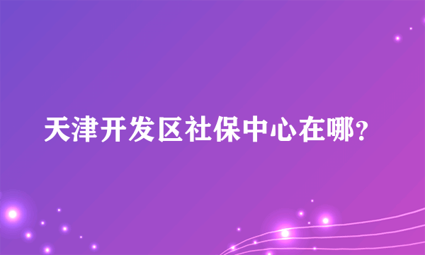 天津开发区社保中心在哪？