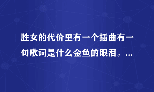 胜女的代价里有一个插曲有一句歌词是什么金鱼的眼泪。知道叫什么名字不咯，谢谢写给我