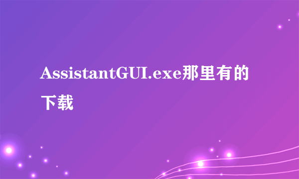 AssistantGUI.exe那里有的下载