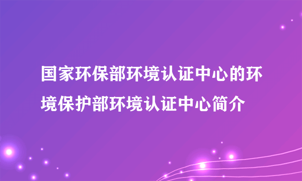 国家环保部环境认证中心的环境保护部环境认证中心简介