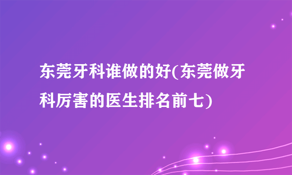 东莞牙科谁做的好(东莞做牙科厉害的医生排名前七)