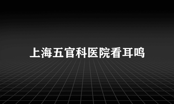 上海五官科医院看耳鸣